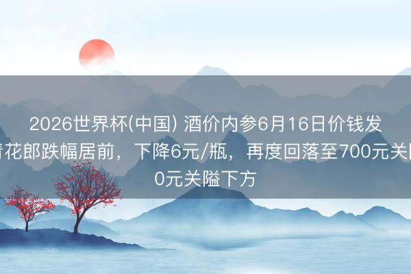 2026世界杯(中国) 酒价内参6月16日价钱发布：青花郎跌幅居前，下降6元/瓶，再度回落至700元关隘下方