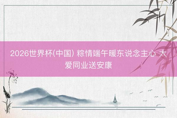 2026世界杯(中国) 粽情端午暖东说念主心 大爱同业送安康