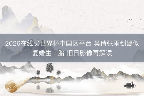2026在线买世界杯中国区平台 吴倩张雨剑疑似复婚生二胎 旧日影像再解读