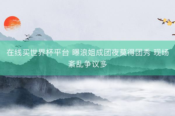 在线买世界杯平台 曝浪姐成团夜莫得团秀 现场紊乱争议多