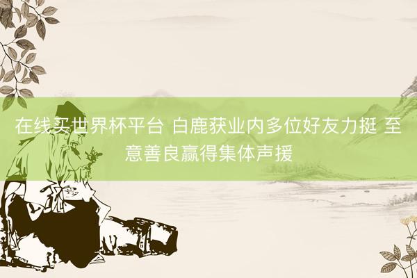 在线买世界杯平台 白鹿获业内多位好友力挺 至意善良赢得集体声援