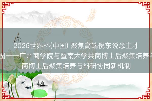 2026世界杯(中国) 聚焦高端倪东说念主才培养 共绘发展蓝图——广州商学院与暨南大学共商博士后聚集培养与科研协同新机制
