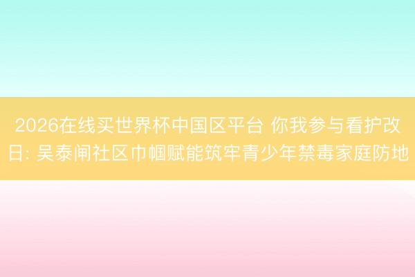 2026在线买世界杯中国区平台 你我参与看护改日: 吴泰闸社区巾帼赋能筑牢青少年禁毒家庭防地