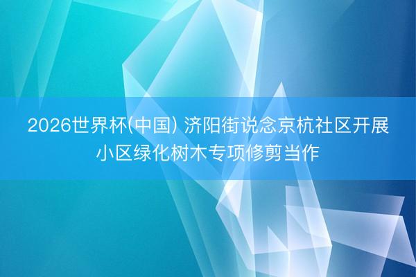 2026世界杯(中国) 济阳街说念京杭社区开展小区绿化树木专项修剪当作
