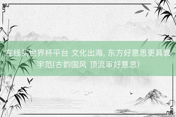 在线买世界杯平台 文化出海， 东方好意思更具寰宇范(古韵国风 顶流审好意思)