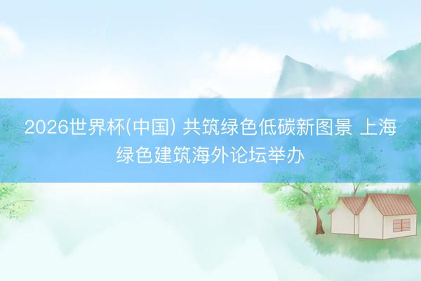 2026世界杯(中国) 共筑绿色低碳新图景 上海绿色建筑海外论坛举办
