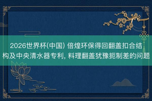 2026世界杯(中国) 倍煌环保得回翻盖扣合结构及中央清水器专利， 料理翻盖犹豫扼制差的问题