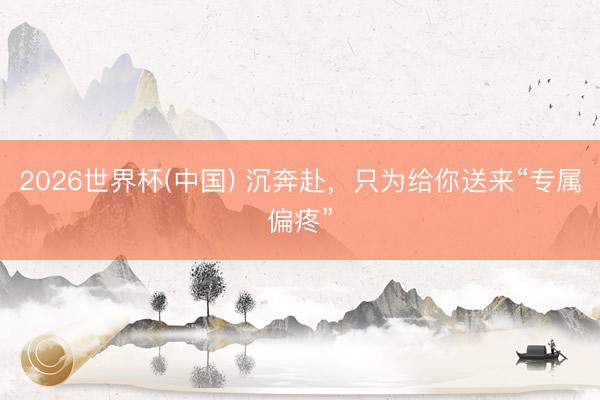 2026世界杯(中国) 沉奔赴，只为给你送来“专属偏疼”