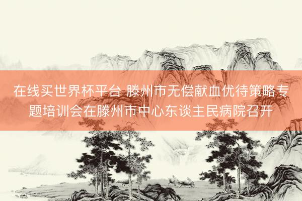 在线买世界杯平台 滕州市无偿献血优待策略专题培训会在滕州市中心东谈主民病院召开