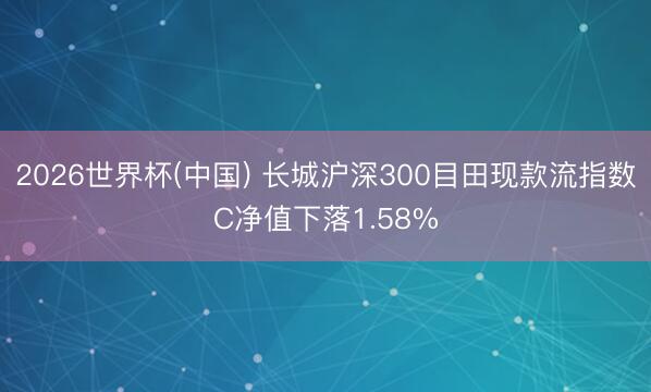 2026世界杯(中国) 长城沪深300目田现款流指数C净值下落1.58%