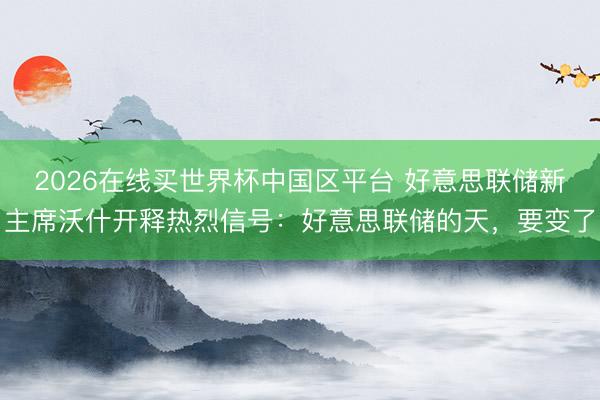 2026在线买世界杯中国区平台 好意思联储新主席沃什开释热烈信号:好意思联储的天,要变了