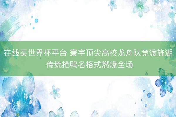 在线买世界杯平台 寰宇顶尖高校龙舟队竞渡旌湖 传统抢鸭名格式燃爆全场