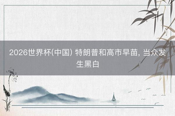 2026世界杯(中国) 特朗普和高市早苗, 当众发生黑白