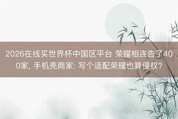 2026在线买世界杯中国区平台 荣耀相连告了400家, 手机壳商家: 写个适配荣耀也算侵权?