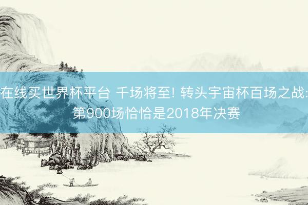 在线买世界杯平台 千场将至! 转头宇宙杯百场之战: 第900场恰恰是2018年决赛