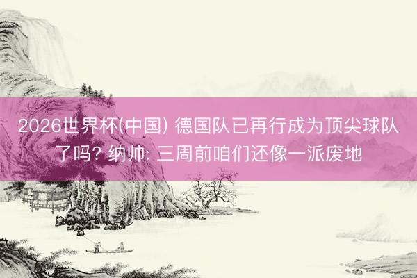 2026世界杯(中国) 德国队已再行成为顶尖球队了吗? 纳帅: 三周前咱们还像一派废地