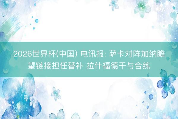 2026世界杯(中国) 电讯报: 萨卡对阵加纳瞻望链接担任替补 拉什福德干与合练