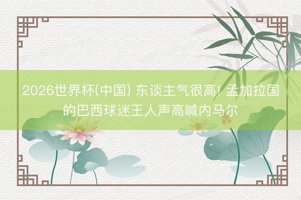 2026世界杯(中国) 东谈主气很高! 孟加拉国的巴西球迷王人声高喊内马尔